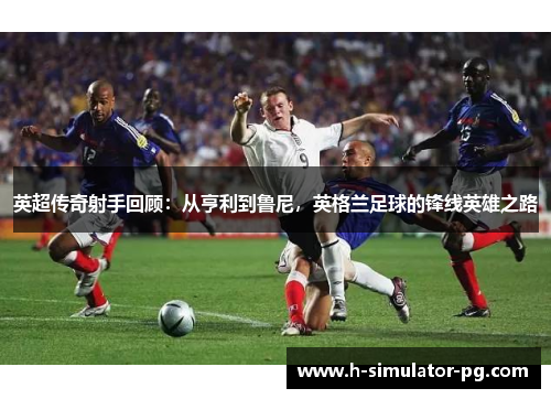 英超传奇射手回顾：从亨利到鲁尼，英格兰足球的锋线英雄之路