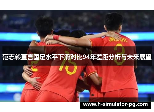 范志毅直言国足水平下滑对比94年差距分析与未来展望
