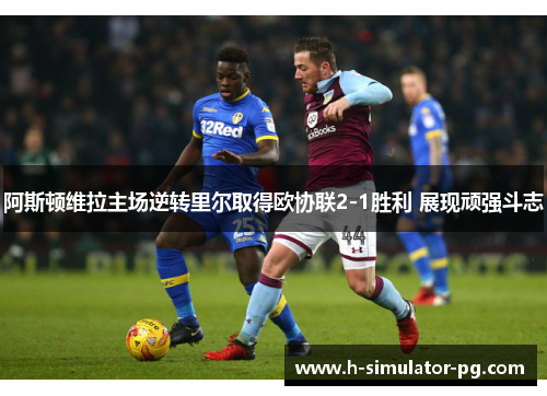 阿斯顿维拉主场逆转里尔取得欧协联2-1胜利 展现顽强斗志 阿斯顿维拉主场逆转里尔取得欧协联2-1胜利 展现顽强斗志